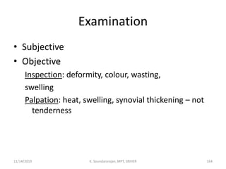Examination
• Subjective
• Objective
Inspection: deformity, colour, wasting,
swelling
Palpation: heat, swelling, synovial thickening – not
tenderness
11/14/2019 K. Soundararajan, MPT, SRIHER 164
 