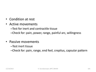 • Condition at rest
• Active movements
–Test for inert and contractile tissue
–Check for: pain, power, range, painful arc, willingness
• Passive movements
–Test inert tissue
–Check for: pain, range, end feel, crepitus, capsular pattern
11/14/2019 K. Soundararajan, MPT, SRIHER 165
 
