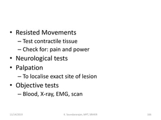 • Resisted Movements
– Test contractile tissue
– Check for: pain and power
• Neurological tests
• Palpation
– To localise exact site of lesion
• Objective tests
– Blood, X-ray, EMG, scan
11/14/2019 K. Soundararajan, MPT, SRIHER 166
 
