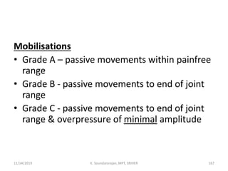 Mobilisations
• Grade A – passive movements within painfree
range
• Grade B - passive movements to end of joint
range
• Grade C - passive movements to end of joint
range & overpressure of minimal amplitude
11/14/2019 K. Soundararajan, MPT, SRIHER 167
 