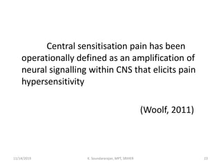 Central sensitisation pain has been
operationally defined as an amplification of
neural signalling within CNS that elicits pain
hypersensitivity
(Woolf, 2011)
11/14/2019 K. Soundararajan, MPT, SRIHER 23
 