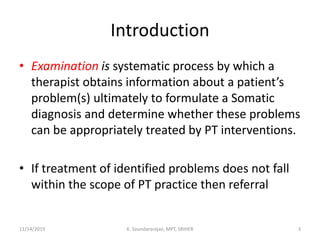 Introduction
• Examination is systematic process by which a
therapist obtains information about a patient’s
problem(s) ultimately to formulate a Somatic
diagnosis and determine whether these problems
can be appropriately treated by PT interventions.
• If treatment of identified problems does not fall
within the scope of PT practice then referral
11/14/2019 K. Soundararajan, MPT, SRIHER 3
 