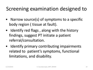 Screening examination designed to
• Narrow source(s) of symptoms to a specific
body region ( tissue at fault).
• Identify red flags , along with the history
findings, suggest PT initiate a patient
referral/consultation.
• Identify primary contributing impairments
related to patient’s symptoms, functional
limitations, and disability.
11/14/2019 K. Soundararajan, MPT, SRIHER 37
 
