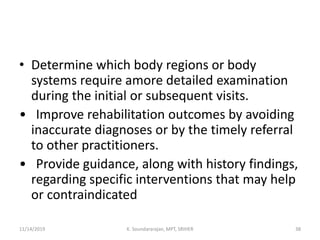 • Determine which body regions or body
systems require amore detailed examination
during the initial or subsequent visits.
• Improve rehabilitation outcomes by avoiding
inaccurate diagnoses or by the timely referral
to other practitioners.
• Provide guidance, along with history findings,
regarding specific interventions that may help
or contraindicated
11/14/2019 K. Soundararajan, MPT, SRIHER 38
 