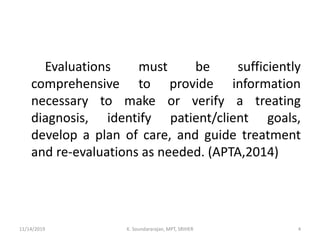 Evaluations must be sufficiently
comprehensive to provide information
necessary to make or verify a treating
diagnosis, identify patient/client goals,
develop a plan of care, and guide treatment
and re-evaluations as needed. (APTA,2014)
11/14/2019 K. Soundararajan, MPT, SRIHER 4
 