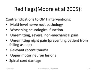 Red flags(Moore et al 2005):
Contraindications to OMT interventions:
• Multi-level nerve root pathology
• Worsening neurological function
• Unremitting, severe, non-mechanical pain
• Unremitting night pain (preventing patient from
falling asleep)
• Relevant recent trauma
• Upper motor neuron lesions
• Spinal cord damage
11/14/2019 K. Soundararajan, MPT, SRIHER 40
 