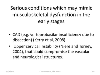 Serious conditions which may mimic
musculoskeletal dysfunction in the
early stages
• CAD (e.g. vertebrobasilar insufficiency due to
dissection) (Kerry et al, 2008)
• Upper cervical instability (Niere and Torney,
2004), that could compromise the vascular
and neurological structures.
11/14/2019 K. Soundararajan, MPT, SRIHER 42
 