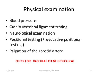 Physical examination
• Blood pressure
• Cranio vertebral ligament testing
• Neurological examination
• Positional testing (Provocative positional
testing )
• Palpation of the carotid artery
CHECK FOR : VASCULAR OR NEUROLOGICAL
11/14/2019 K. Soundararajan, MPT, SRIHER 43
 