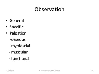 Observation
• General
• Specific
• Palpation
-osseous
-myofascial
- muscular
- functional
11/14/2019 K. Soundararajan, MPT, SRIHER 49
 