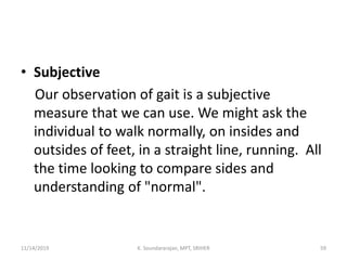 • Subjective
Our observation of gait is a subjective
measure that we can use. We might ask the
individual to walk normally, on insides and
outsides of feet, in a straight line, running. All
the time looking to compare sides and
understanding of "normal".
11/14/2019 K. Soundararajan, MPT, SRIHER 59
 