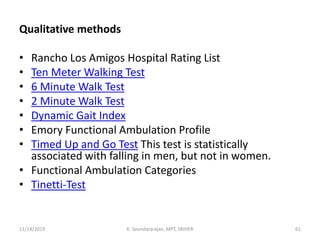 Qualitative methods
• Rancho Los Amigos Hospital Rating List
• Ten Meter Walking Test
• 6 Minute Walk Test
• 2 Minute Walk Test
• Dynamic Gait Index
• Emory Functional Ambulation Profile
• Timed Up and Go Test This test is statistically
associated with falling in men, but not in women.
• Functional Ambulation Categories
• Tinetti-Test
11/14/2019 K. Soundararajan, MPT, SRIHER 61
 