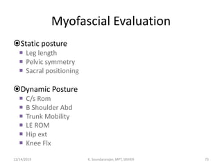 Myofascial Evaluation
Static posture
 Leg length
 Pelvic symmetry
 Sacral positioning
Dynamic Posture
 C/s Rom
 B Shoulder Abd
 Trunk Mobility
 LE ROM
 Hip ext
 Knee Flx
11/14/2019 K. Soundararajan, MPT, SRIHER 73
 