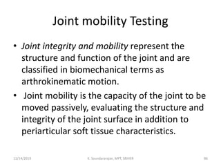 Joint mobility Testing
• Joint integrity and mobility represent the
structure and function of the joint and are
classified in biomechanical terms as
arthrokinematic motion.
• Joint mobility is the capacity of the joint to be
moved passively, evaluating the structure and
integrity of the joint surface in addition to
periarticular soft tissue characteristics.
11/14/2019 K. Soundararajan, MPT, SRIHER 86
 