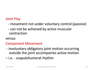 Joint Play
- movement not under voluntary control (passive)
- can not be achieved by active muscular
contraction
versus
Component Movement
- involuntary obligatory joint motion occurring
outside the joint accompanies active motion
– i.e. - scapulohumeral rhythm
11/14/2019 K. Soundararajan, MPT, SRIHER 88
 