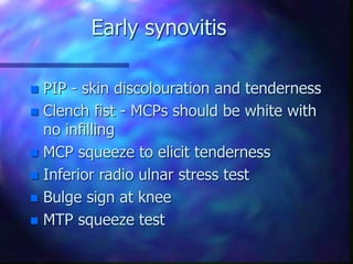 Early synovitis
 PIP - skin discolouration and tenderness
 Clench fist - MCPs should be white with
no infilling
 MCP squeeze to elicit tenderness
 Inferior radio ulnar stress test
 Bulge sign at knee
 MTP squeeze test
 
