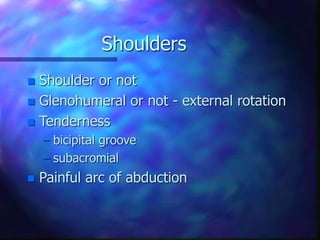 Shoulders
 Shoulder or not
 Glenohumeral or not - external rotation
 Tenderness
– bicipital groove
– subacromial
 Painful arc of abduction
 