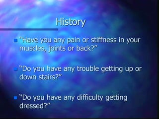 History
 “Have you any pain or stiffness in your
muscles, joints or back?”
 “Do you have any trouble getting up or
down stairs?”
 “Do you have any difficulty getting
dressed?”
 