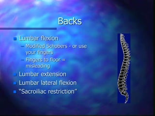 Backs
 Lumbar flexion
– Modified Schobers - or use
your fingers
– Fingers to floor =
misleading
 Lumbar extension
 Lumbar lateral flexion
 “Sacroiliac restriction”
 
