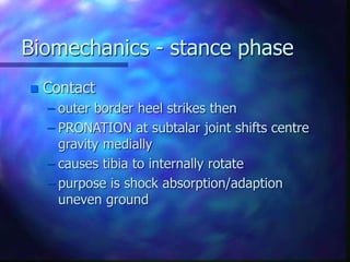 Biomechanics - stance phase
 Contact
– outer border heel strikes then
– PRONATION at subtalar joint shifts centre
gravity medially
– causes tibia to internally rotate
– purpose is shock absorption/adaption
uneven ground
 
