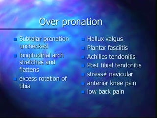 Over pronation
 Subtalar pronation
unchecked
 longitudinal arch
stretches and
flattens
 excess rotation of
tibia
 Hallux valgus
 Plantar fasciitis
 Achilles tendonitis
 Post tibial tendonitis
 stress# navicular
 anterior knee pain
 low back pain
 