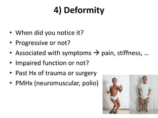 4) Deformity
• When did you notice it?
• Progressive or not?
• Associated with symptoms  pain, stiffness, …
• Impaired function or not?
• Past Hx of trauma or surgery
• PMHx (neuromuscular, polio)
 