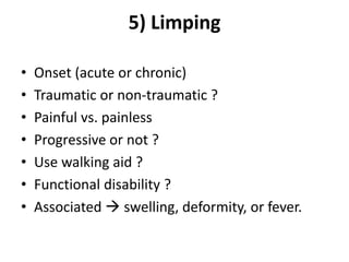 5) Limping
• Onset (acute or chronic)
• Traumatic or non-traumatic ?
• Painful vs. painless
• Progressive or not ?
• Use walking aid ?
• Functional disability ?
• Associated  swelling, deformity, or fever.
 
