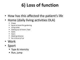 6) Loss of function
• How has this affected the patient’s life
• Home (daily living activities DLA)
 Prayer
 Squat or kneel for gardening
 Using toilet
 Getting out of chairs / bed
 Socks
 Stairs
 Walking distance
 Go in & out of car
• Work
• Sport
 Type & intensity
 Run, jump
 