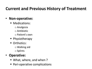 Current and Previous History of Treatment
• Non-operative:
 Medications:
o Analgesia
o Antibiotic
o Patient's own
 Physiotherapy
 Orthotics:
o Walking aid
o Splints
• Operative:
 What, where, and when ?
 Peri-operative complications
 
