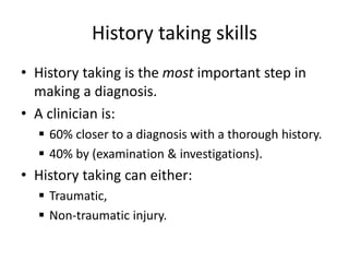 History taking skills
• History taking is the most important step in
making a diagnosis.
• A clinician is:
 60% closer to a diagnosis with a thorough history.
 40% by (examination & investigations).
• History taking can either:
 Traumatic,
 Non-traumatic injury.
 