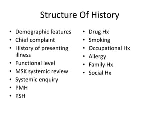 Structure Of History
• Demographic features
• Chief complaint
• History of presenting
illness
• Functional level
• MSK systemic review
• Systemic enquiry
• PMH
• PSH
• Drug Hx
• Smoking
• Occupational Hx
• Allergy
• Family Hx
• Social Hx
 