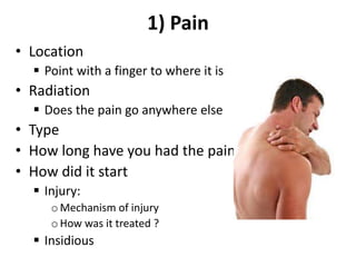1) Pain
• Location
 Point with a finger to where it is
• Radiation
 Does the pain go anywhere else
• Type
• How long have you had the pain
• How did it start
 Injury:
oMechanism of injury
oHow was it treated ?
 Insidious
 