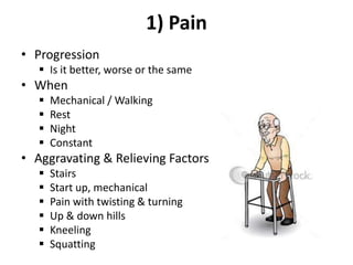 1) Pain
• Progression
 Is it better, worse or the same
• When
 Mechanical / Walking
 Rest
 Night
 Constant
• Aggravating & Relieving Factors
 Stairs
 Start up, mechanical
 Pain with twisting & turning
 Up & down hills
 Kneeling
 Squatting
 