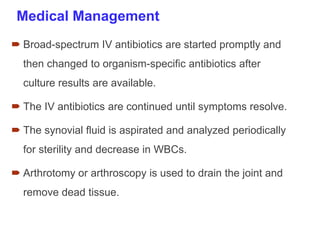 Medical Management
 Broad-spectrum IV antibiotics are started promptly and
then changed to organism-specific antibiotics after
culture results are available.
 The IV antibiotics are continued until symptoms resolve.
 The synovial fluid is aspirated and analyzed periodically
for sterility and decrease in WBCs.
 Arthrotomy or arthroscopy is used to drain the joint and
remove dead tissue.
 