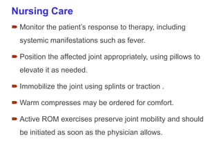 Nursing Care
 Monitor the patient’s response to therapy, including
systemic manifestations such as fever.
 Position the affected joint appropriately, using pillows to
elevate it as needed.
 Immobilize the joint using splints or traction .
 Warm compresses may be ordered for comfort.
 Active ROM exercises preserve joint mobility and should
be initiated as soon as the physician allows.
 