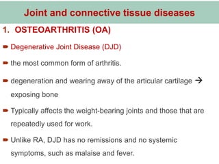 Joint and connective tissue diseases
1. OSTEOARTHRITIS (OA)
 Degenerative Joint Disease (DJD)
 the most common form of arthritis.
 degeneration and wearing away of the articular cartilage 
exposing bone
 Typically affects the weight-bearing joints and those that are
repeatedly used for work.
 Unlike RA, DJD has no remissions and no systemic
symptoms, such as malaise and fever.
 