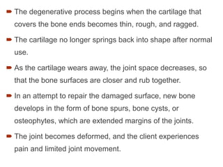  The degenerative process begins when the cartilage that
covers the bone ends becomes thin, rough, and ragged.
 The cartilage no longer springs back into shape after normal
use.
 As the cartilage wears away, the joint space decreases, so
that the bone surfaces are closer and rub together.
 In an attempt to repair the damaged surface, new bone
develops in the form of bone spurs, bone cysts, or
osteophytes, which are extended margins of the joints.
 The joint becomes deformed, and the client experiences
pain and limited joint movement.
 