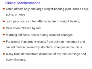 Clinical Manifestations
 Often affects only one large weight-bearing joint, such as hip,
spine, or knee
 Joint pain occurs often after exercise or weight bearing
 Pain often relieved by rest
 morning stiffness, aches during weather changes
 Functional impairment results from pain on movement and
limited motion caused by structural changes in the joints.
 X-ray films demonstrate disruption of the joint cartilage and
bony changes.
 