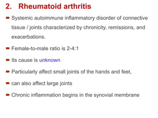 2. Rheumatoid arthritis
 Systemic autoimmune inflammatory disorder of connective
tissue / joints characterized by chronicity, remissions, and
exacerbations.
 Female-to-male ratio is 2-4:1
 Its cause is unknown
 Particularly affect small joints of the hands and feet,
 can also affect large joints
 Chronic inflammation begins in the synovial membrane
 