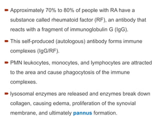  Approximately 70% to 80% of people with RA have a
substance called rheumatoid factor (RF), an antibody that
reacts with a fragment of immunoglobulin G (IgG).
 This self-produced (autologous) antibody forms immune
complexes (IgG/RF).
 PMN leukocytes, monocytes, and lymphocytes are attracted
to the area and cause phagocytosis of the immune
complexes.
 lysosomal enzymes are released and enzymes break down
collagen, causing edema, proliferation of the synovial
membrane, and ultimately pannus formation.
 