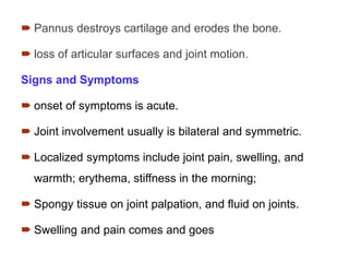  Pannus destroys cartilage and erodes the bone.
 loss of articular surfaces and joint motion.
Signs and Symptoms
 onset of symptoms is acute.
 Joint involvement usually is bilateral and symmetric.
 Localized symptoms include joint pain, swelling, and
warmth; erythema, stiffness in the morning;
 Spongy tissue on joint palpation, and fluid on joints.
 Swelling and pain comes and goes
 