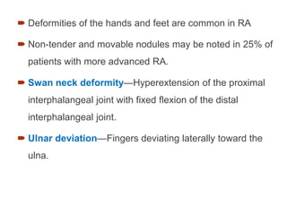  Deformities of the hands and feet are common in RA
 Non-tender and movable nodules may be noted in 25% of
patients with more advanced RA.
 Swan neck deformity—Hyperextension of the proximal
interphalangeal joint with fixed flexion of the distal
interphalangeal joint.
 Ulnar deviation—Fingers deviating laterally toward the
ulna.
 