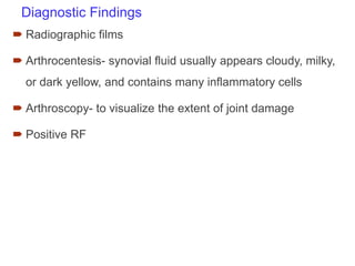 Diagnostic Findings
 Radiographic films
 Arthrocentesis- synovial fluid usually appears cloudy, milky,
or dark yellow, and contains many inflammatory cells
 Arthroscopy- to visualize the extent of joint damage
 Positive RF
 