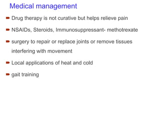 Medical management
 Drug therapy is not curative but helps relieve pain
 NSAIDs, Steroids, Immunosuppressant- methotrexate
 surgery to repair or replace joints or remove tissues
interfering with movement
 Local applications of heat and cold
 gait training
 