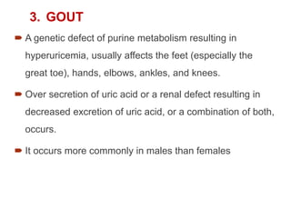 3. GOUT
 A genetic defect of purine metabolism resulting in
hyperuricemia, usually affects the feet (especially the
great toe), hands, elbows, ankles, and knees.
 Over secretion of uric acid or a renal defect resulting in
decreased excretion of uric acid, or a combination of both,
occurs.
 It occurs more commonly in males than females
 