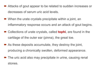  Attacks of gout appear to be related to sudden increases or
decreases of serum uric acid levels.
 When the urate crystals precipitate within a joint, an
inflammatory response occurs and an attack of gout begins.
 Collections of urate crystals, called tophi, are found in the
cartilage of the outer ear (pinna), the great toe.
 As these deposits accumulate, they destroy the joint,
producing a chronically swollen, deformed appearance.
 The uric acid also may precipitate in urine, causing renal
stones.
 