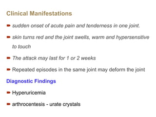 Clinical Manifestations
 sudden onset of acute pain and tenderness in one joint.
 skin turns red and the joint swells, warm and hypersensitive
to touch
 The attack may last for 1 or 2 weeks
 Repeated episodes in the same joint may deform the joint
Diagnostic Findings
 Hyperuricemia
 arthrocentesis - urate crystals
 