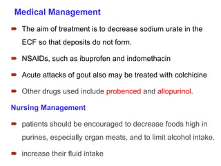  The aim of treatment is to decrease sodium urate in the
ECF so that deposits do not form.
 NSAIDs, such as ibuprofen and indomethacin
 Acute attacks of gout also may be treated with colchicine
 Other drugs used include probenced and allopurinol.
Nursing Management
 patients should be encouraged to decrease foods high in
purines, especially organ meats, and to limit alcohol intake.
 increase their fluid intake
Medical Management
 