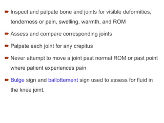  Inspect and palpate bone and joints for visible deformities,
tenderness or pain, swelling, warmth, and ROM
 Assess and compare corresponding joints
 Palpate each joint for any crepitus
 Never attempt to move a joint past normal ROM or past point
where patient experiences pain
 Bulge sign and ballottement sign used to assess for fluid in
the knee joint.
 