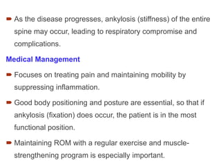  As the disease progresses, ankylosis (stiffness) of the entire
spine may occur, leading to respiratory compromise and
complications.
Medical Management
 Focuses on treating pain and maintaining mobility by
suppressing inflammation.
 Good body positioning and posture are essential, so that if
ankylosis (fixation) does occur, the patient is in the most
functional position.
 Maintaining ROM with a regular exercise and muscle-
strengthening program is especially important.
 