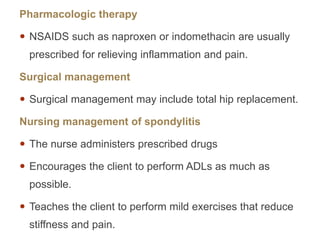 Pharmacologic therapy
 NSAIDS such as naproxen or indomethacin are usually
prescribed for relieving inflammation and pain.
Surgical management
 Surgical management may include total hip replacement.
Nursing management of spondylitis
 The nurse administers prescribed drugs
 Encourages the client to perform ADLs as much as
possible.
 Teaches the client to perform mild exercises that reduce
stiffness and pain.
 
